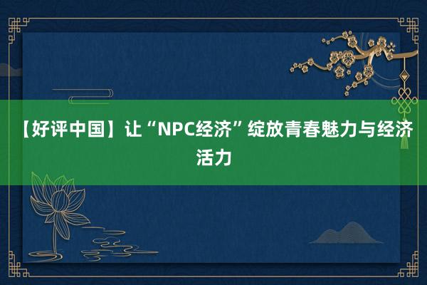 【好评中国】让“NPC经济”绽放青春魅力与经济活力