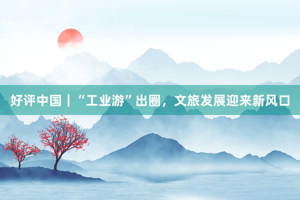 好评中国｜“工业游”出圈，文旅发展迎来新风口
