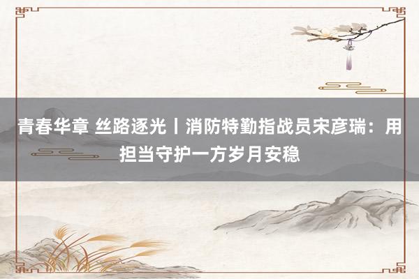 青春华章 丝路逐光丨消防特勤指战员宋彦瑞：用担当守护一方岁月安稳