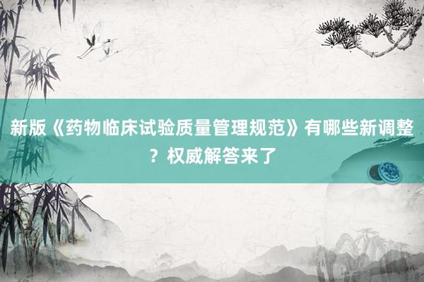 新版《药物临床试验质量管理规范》有哪些新调整？权威解答来了