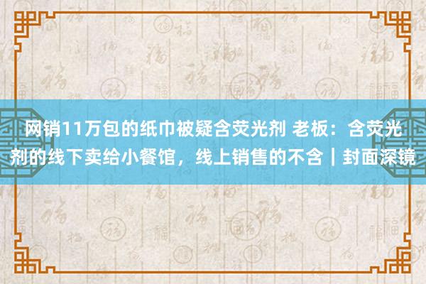 网销11万包的纸巾被疑含荧光剂 老板：含荧光剂的线下卖给小餐馆，线上销售的不含｜封面深镜