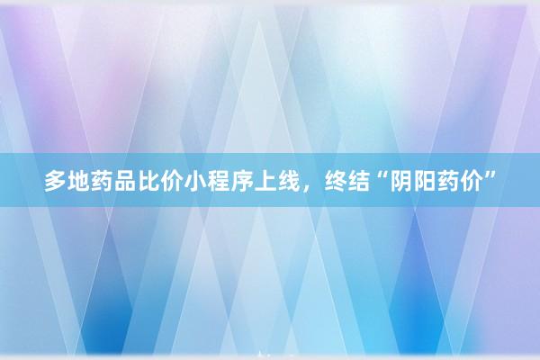 多地药品比价小程序上线，终结“阴阳药价”