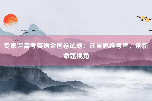 专家评高考英语全国卷试题：注重思维考查，创新命题视角