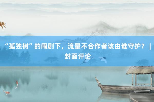 “孤独树”的闹剧下，流量不合作者该由谁守护？ | 封面评论
