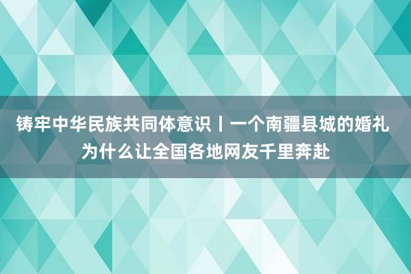 铸牢中华民族共同体意识丨一个南疆县城的婚礼 为什么让全国各地网友千里奔赴
