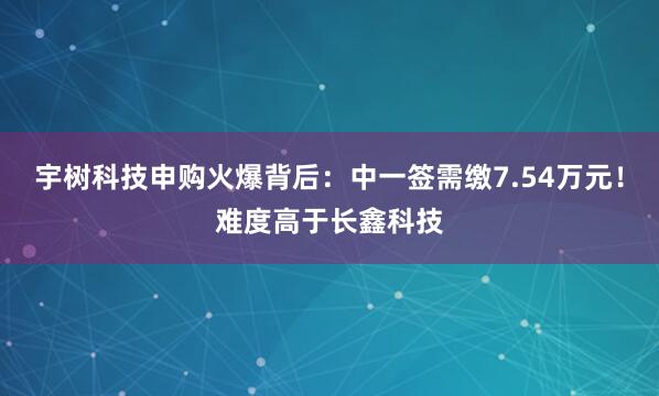 宇树科技申购火爆背后：中一签需缴7.54万元！难度高于长鑫科技