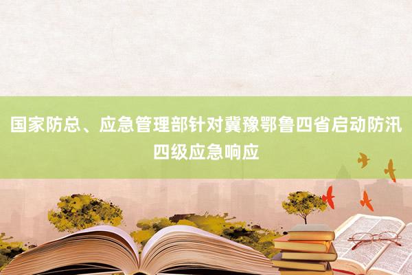 国家防总、应急管理部针对冀豫鄂鲁四省启动防汛四级应急响应