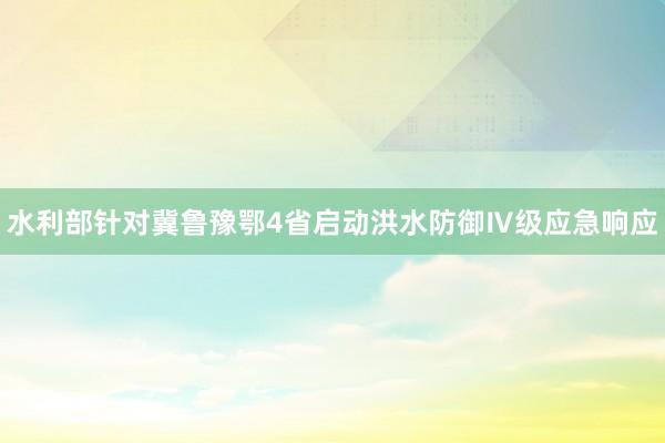 水利部针对冀鲁豫鄂4省启动洪水防御Ⅳ级应急响应