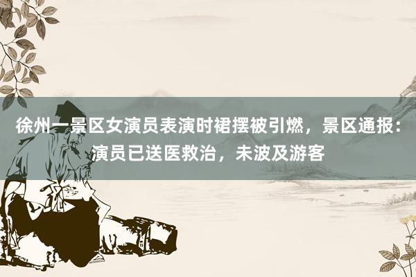 徐州一景区女演员表演时裙摆被引燃，景区通报：演员已送医救治，未波及游客
