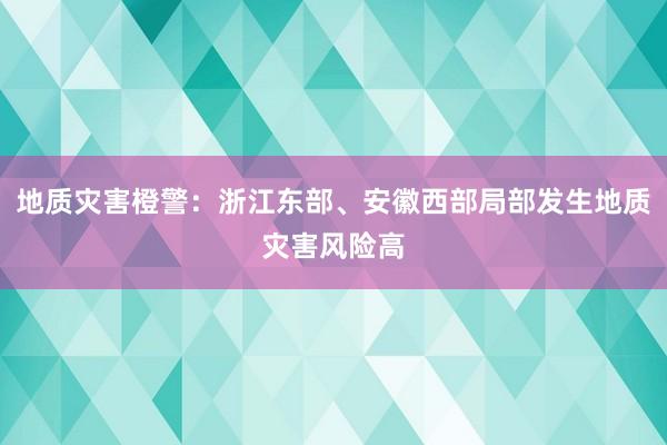 地质灾害橙警：浙江东部、安徽西部局部发生地质灾害风险高