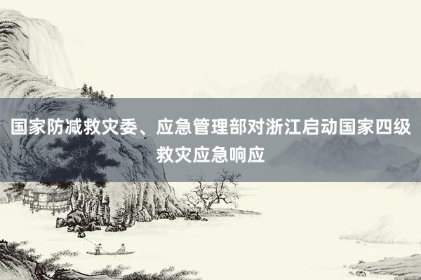 国家防减救灾委、应急管理部对浙江启动国家四级救灾应急响应