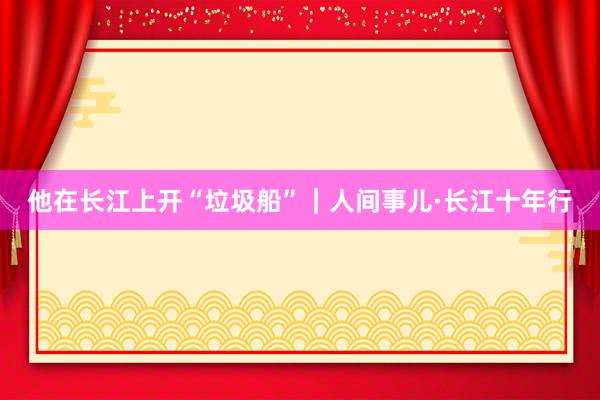 他在长江上开“垃圾船”｜人间事儿·长江十年行