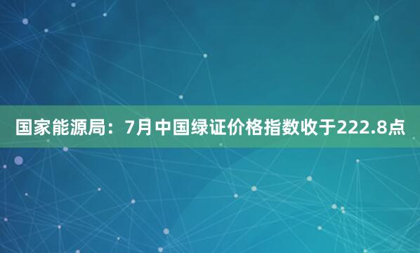 国家能源局：7月中国绿证价格指数收于222.8点
