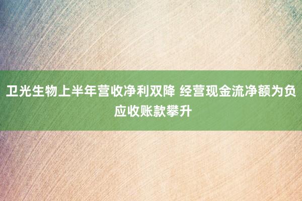 卫光生物上半年营收净利双降 经营现金流净额为负 应收账款攀升