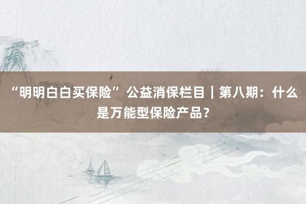“明明白白买保险” 公益消保栏目｜第八期：什么是万能型保险产品？