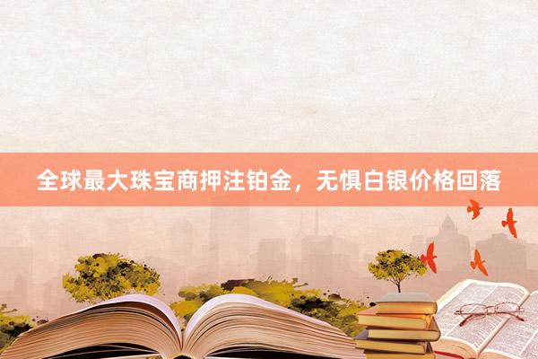 全球最大珠宝商押注铂金，无惧白银价格回落