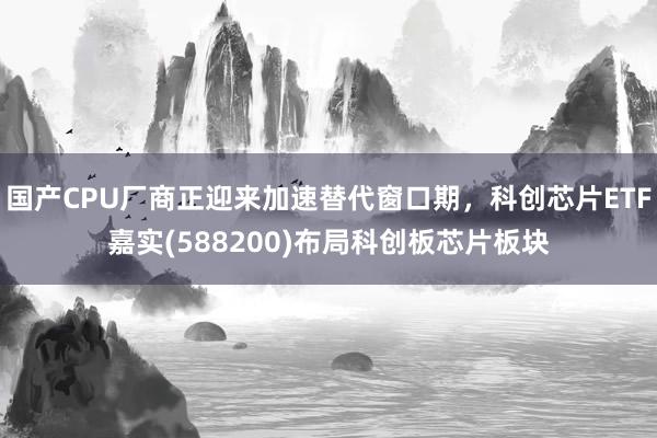 国产CPU厂商正迎来加速替代窗口期，科创芯片ETF嘉实(588200)布局科创板芯片板块