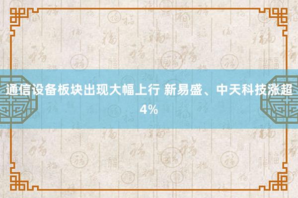 通信设备板块出现大幅上行 新易盛、中天科技涨超4%