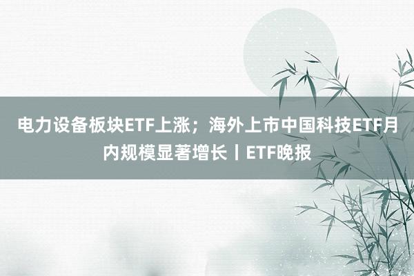 电力设备板块ETF上涨；海外上市中国科技ETF月内规模显著增长丨ETF晚报