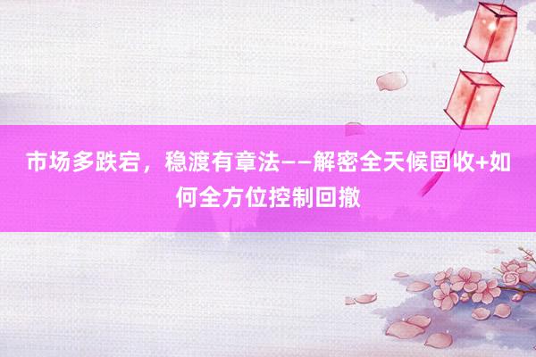 市场多跌宕，稳渡有章法——解密全天候固收+如何全方位控制回撤