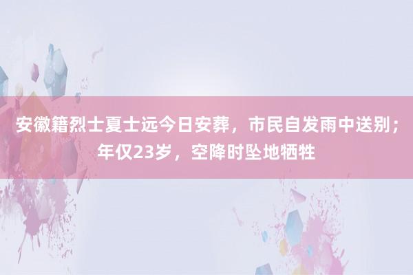 安徽籍烈士夏士远今日安葬，市民自发雨中送别；年仅23岁，空降时坠地牺牲