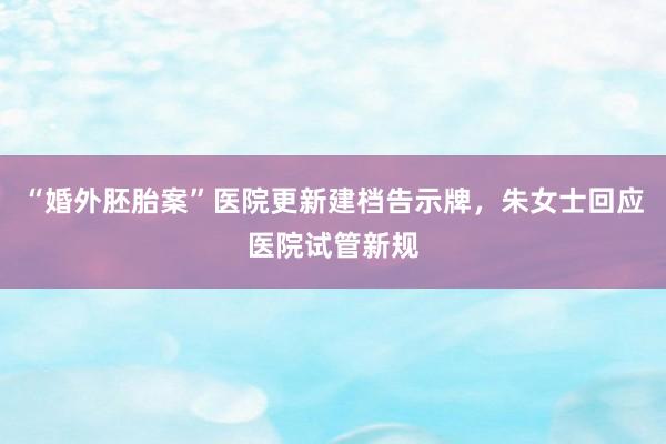 “婚外胚胎案”医院更新建档告示牌，朱女士回应医院试管新规