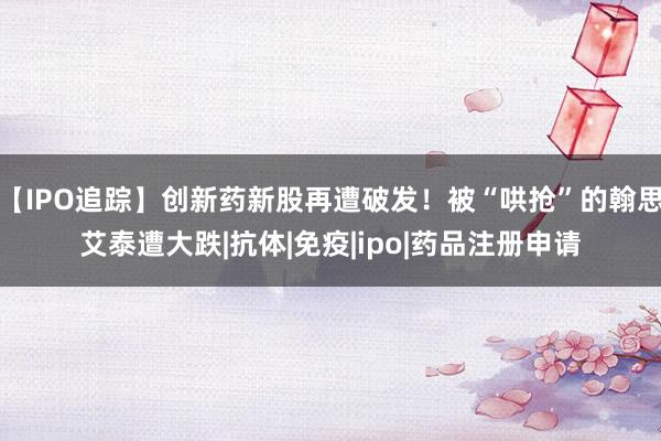 【IPO追踪】创新药新股再遭破发！被“哄抢”的翰思艾泰遭大跌|抗体|免疫|ipo|药品注册申请
