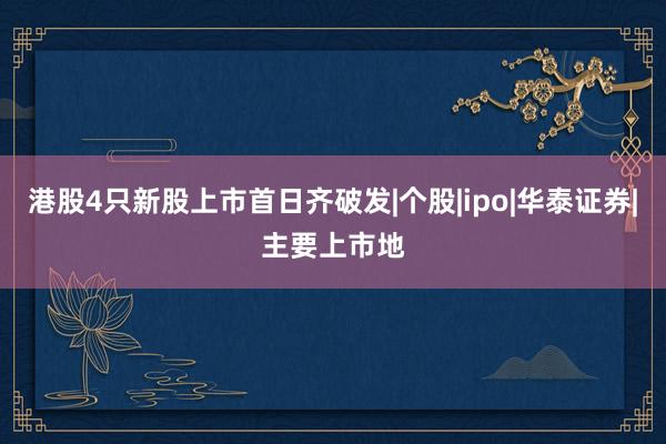 港股4只新股上市首日齐破发|个股|ipo|华泰证券|主要上市地