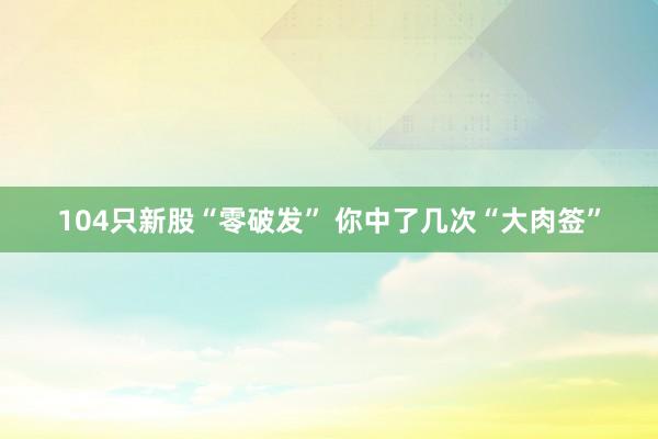 104只新股“零破发” 你中了几次“大肉签”