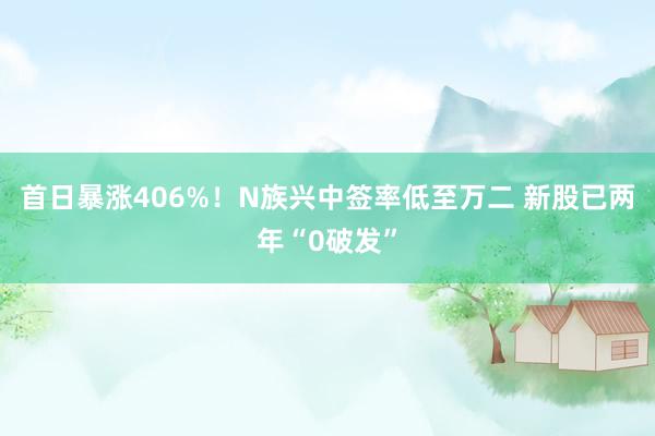 首日暴涨406%！N族兴中签率低至万二 新股已两年“0破发”