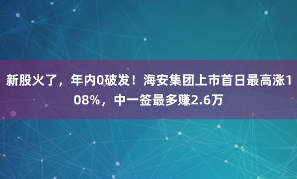 新股火了，年内0破发！海安集团上市首日最高涨108%，中一签最多赚2.6万