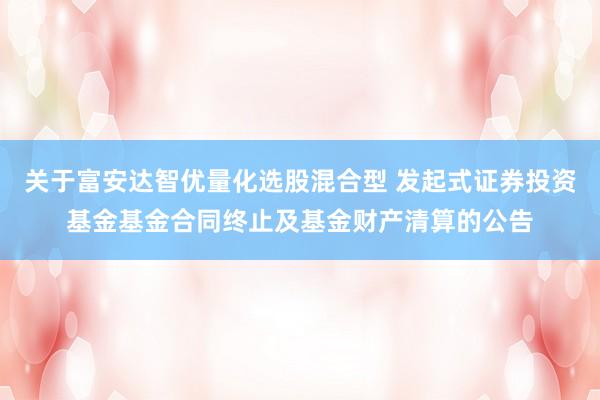 关于富安达智优量化选股混合型 发起式证券投资基金基金合同终止及基金财产清算的公告