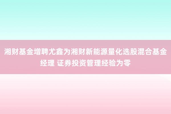 湘财基金增聘尤鑫为湘财新能源量化选股混合基金经理 证券投资管理经验为零