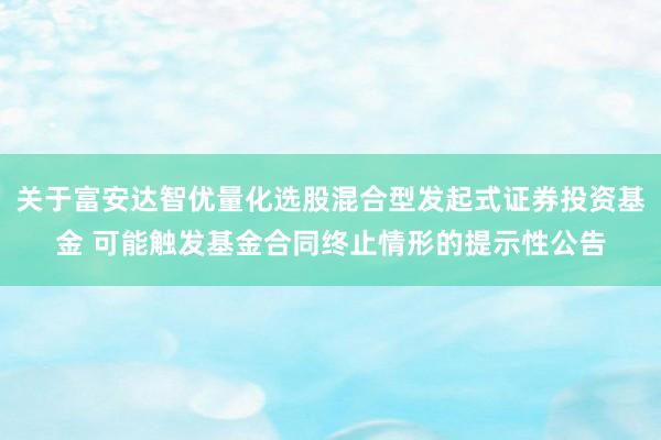 关于富安达智优量化选股混合型发起式证券投资基金 可能触发基金合同终止情形的提示性公告