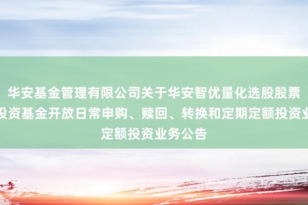 华安基金管理有限公司关于华安智优量化选股股票型证券投资基金开放日常申购、赎回、转换和定期定额投资业务公告