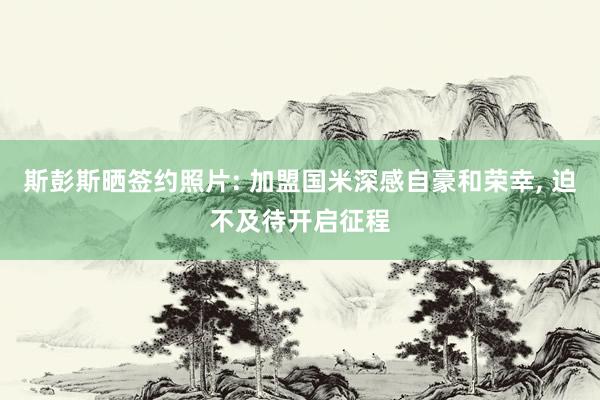 斯彭斯晒签约照片: 加盟国米深感自豪和荣幸, 迫不及待开启征程