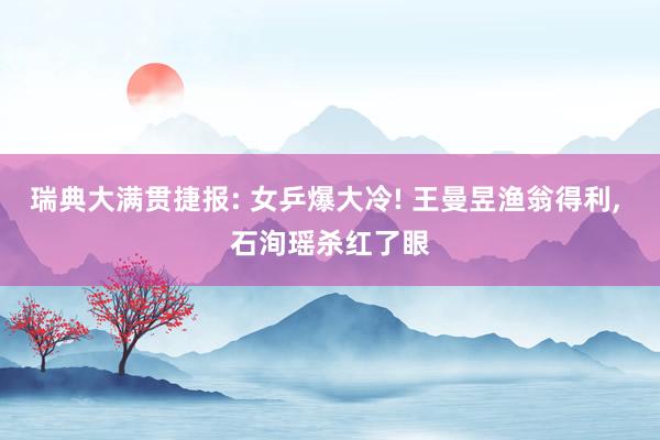 瑞典大满贯捷报: 女乒爆大冷! 王曼昱渔翁得利, 石洵瑶杀红了眼