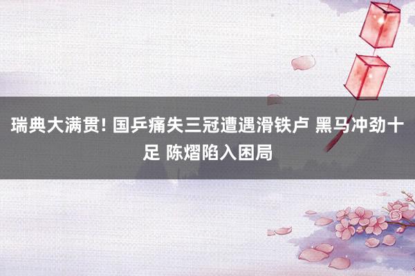 瑞典大满贯! 国乒痛失三冠遭遇滑铁卢 黑马冲劲十足 陈熠陷入困局