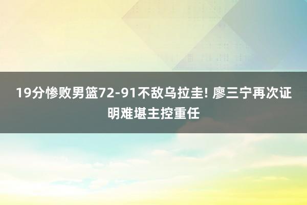 19分惨败男篮72-91不敌乌拉圭! 廖三宁再次证明难堪主控重任