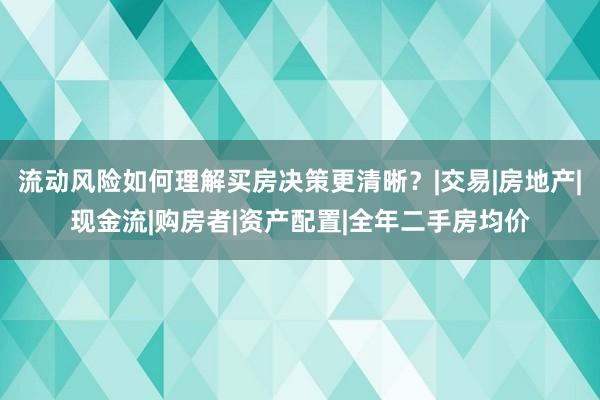 流动风险如何理解买房决策更清晰？|交易|房地产|现金流|购房者|资产配置|全年二手房均价