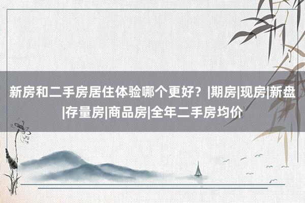 新房和二手房居住体验哪个更好？|期房|现房|新盘|存量房|商品房|全年二手房均价