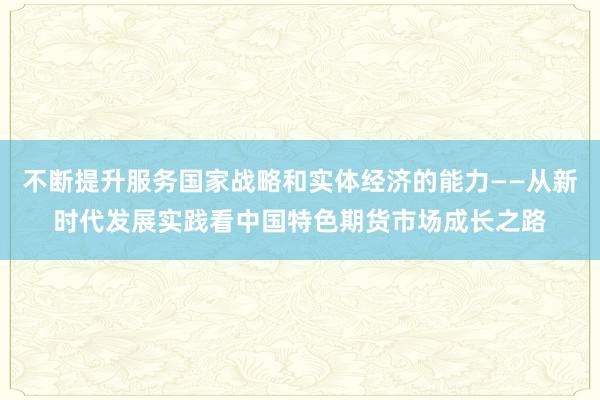 不断提升服务国家战略和实体经济的能力——从新时代发展实践看中国特色期货市场成长之路