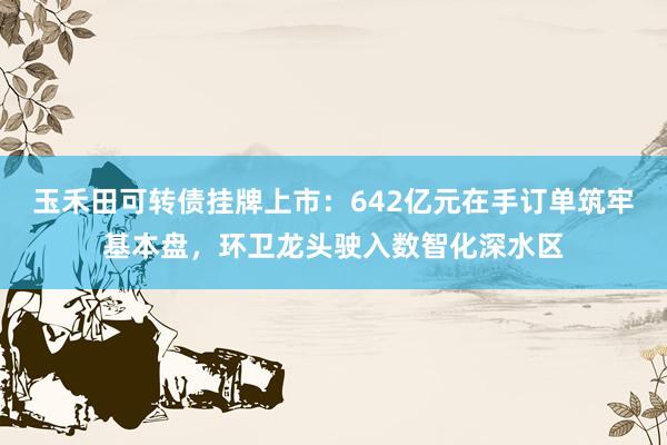 玉禾田可转债挂牌上市：642亿元在手订单筑牢基本盘，环卫龙头驶入数智化深水区