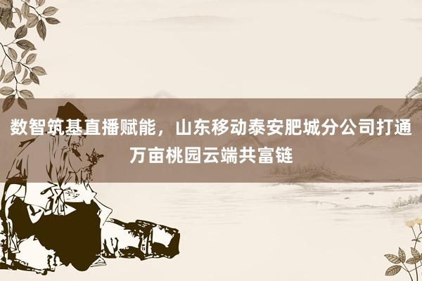 数智筑基直播赋能，山东移动泰安肥城分公司打通万亩桃园云端共富链