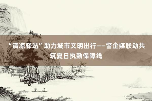 “清凉驿站”助力城市文明出行——警企媒联动共筑夏日执勤保障线