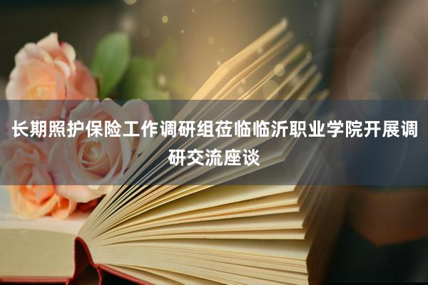 长期照护保险工作调研组莅临临沂职业学院开展调研交流座谈