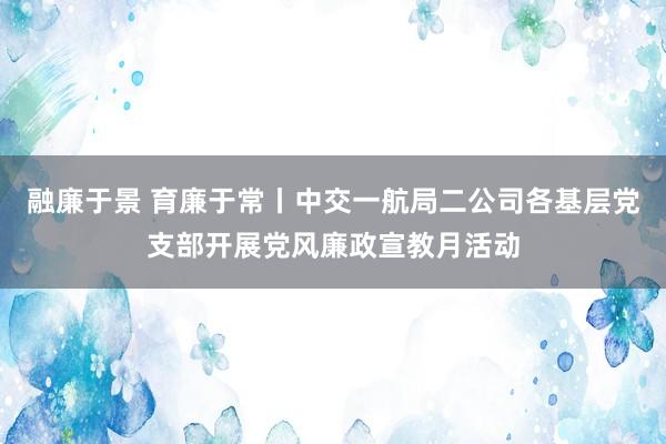 融廉于景 育廉于常丨中交一航局二公司各基层党支部开展党风廉政宣教月活动