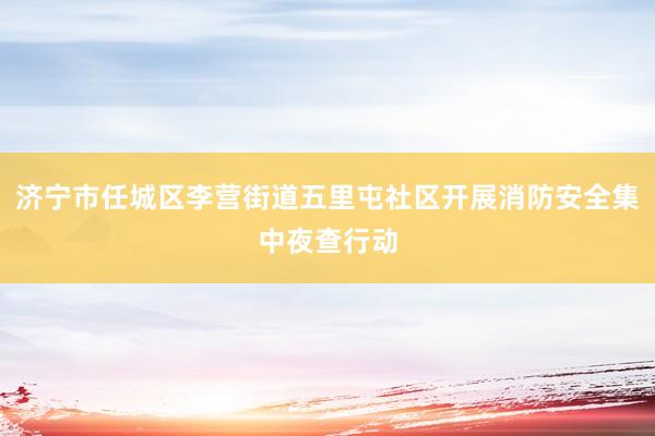 济宁市任城区李营街道五里屯社区开展消防安全集中夜查行动