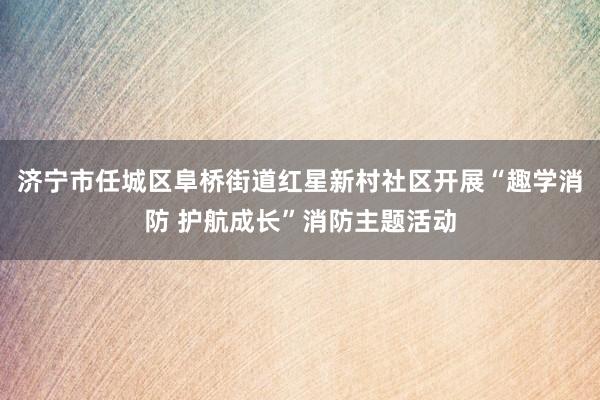 济宁市任城区阜桥街道红星新村社区开展“趣学消防 护航成长”消防主题活动