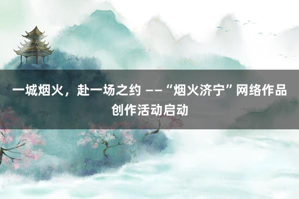 一城烟火，赴一场之约 ——“烟火济宁”网络作品创作活动启动